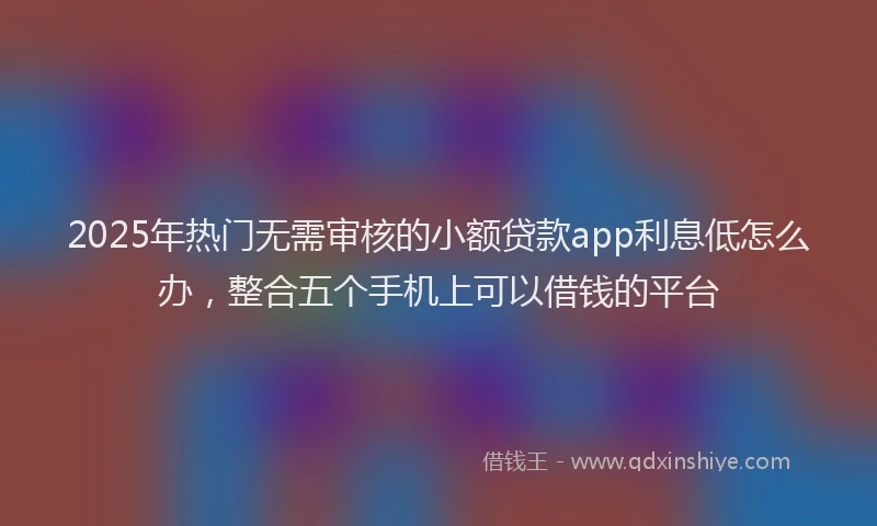 2025年热门无需审核的小额贷款app利息低怎么办，整合五个手机上可以借钱的平台