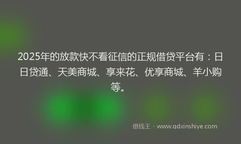 2025年的放款快不看征信的正规借贷平台有：日日贷通、天美商城、享来花、优享商城、羊小购等。