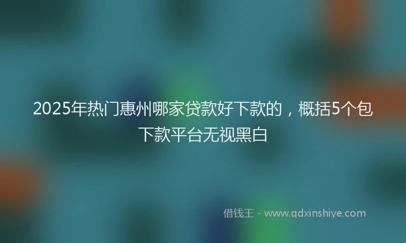 2025年热门惠州哪家贷款好下款的，概括5个包下款平台无视黑白