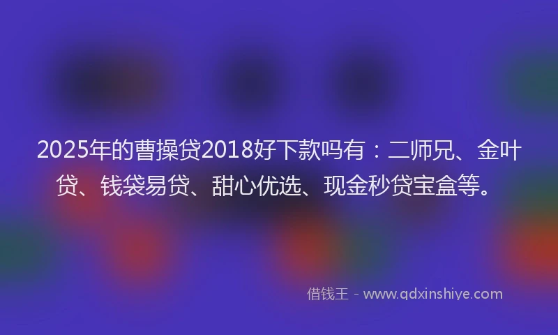 2025年的曹操贷2018好下款吗有：二师兄、金叶贷、钱袋易贷、甜心优选、现金秒贷宝盒等。