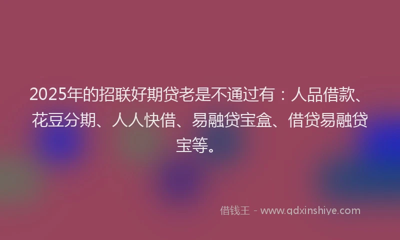 2025年的招联好期贷老是不通过有：人品借款、花豆分期、人人快借、易融贷宝盒、借贷易融贷宝等。