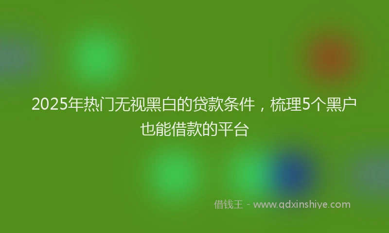 2025年热门无视黑白的贷款条件，梳理5个黑户也能借款的平台