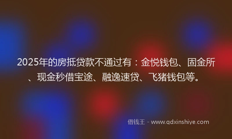 2025年的房抵贷款不通过有：金悦钱包、固金所、现金秒借宝途、融逸速贷、飞猪钱包等。