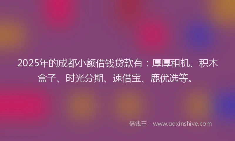 2025年的成都小额借钱贷款有：厚厚租机、积木盒子、时光分期、速借宝、鹿优选等。