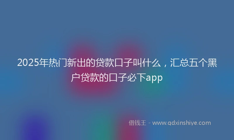 2025年热门新出的贷款口子叫什么，汇总五个黑户贷款的口子必下app