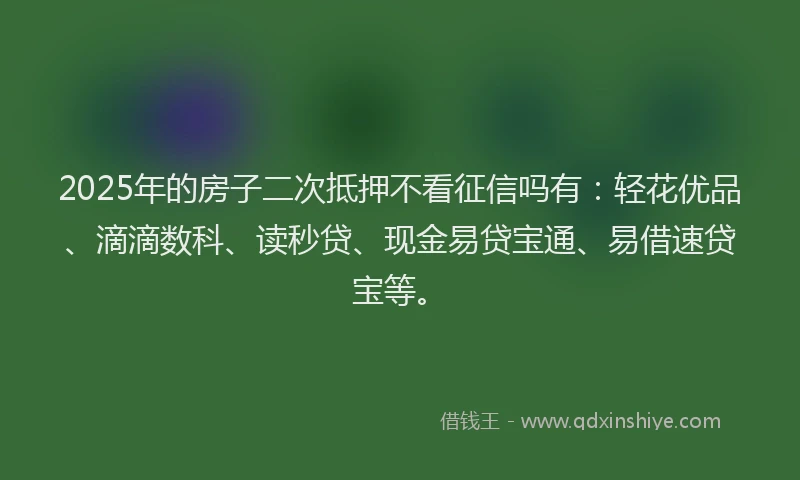 2025年的房子二次抵押不看征信吗有：轻花优品、滴滴数科、读秒贷、现金易贷宝通、易借速贷宝等。