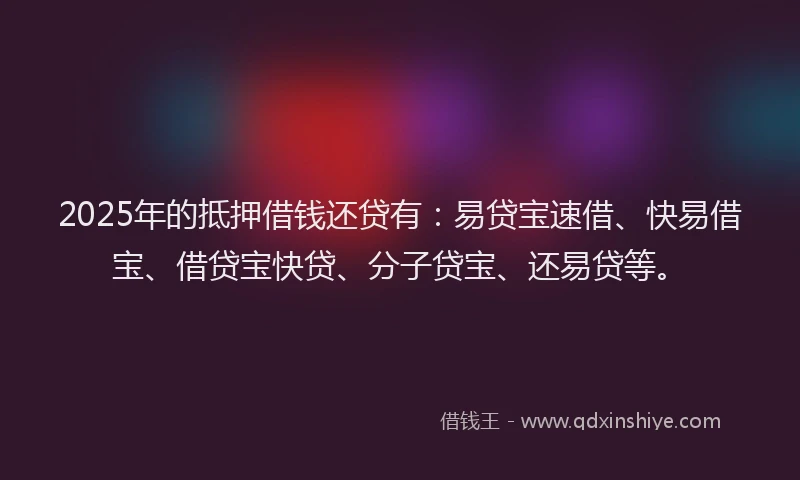 2025年的抵押借钱还贷有：易贷宝速借、快易借宝、借贷宝快贷、分子贷宝、还易贷等。