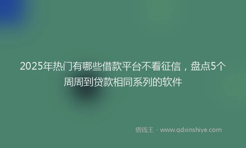 2025年热门有哪些借款平台不看征信，盘点5个周周到贷款相同系列的软件