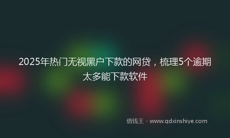 2025年热门无视黑户下款的网贷，梳理5个逾期太多能下款软件