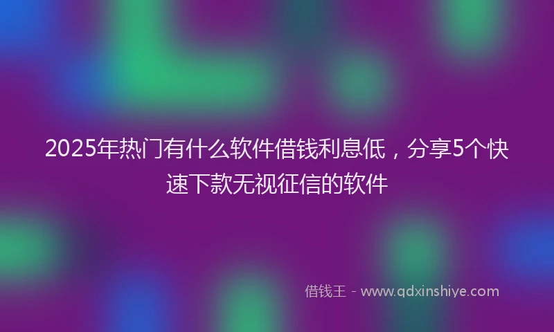 2025年热门有什么软件借钱利息低，分享5个快速下款无视征信的软件
