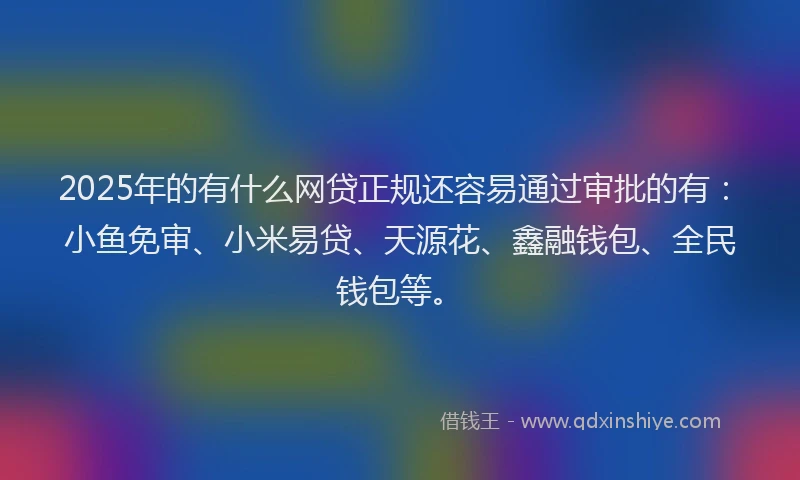 2025年的有什么网贷正规还容易通过审批的有：小鱼免审、小米易贷、天源花、鑫融钱包、全民钱包等。