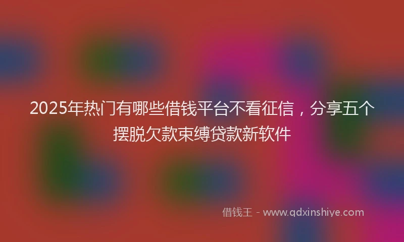 2025年热门有哪些借钱平台不看征信，分享五个摆脱欠款束缚贷款新软件