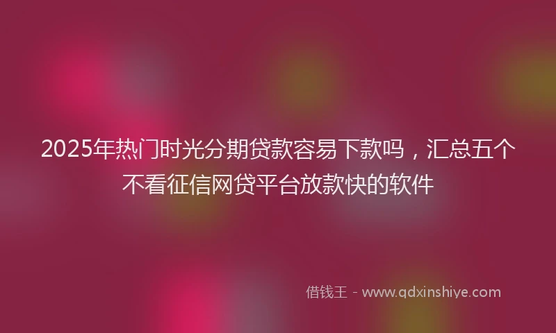 2025年热门时光分期贷款容易下款吗，汇总五个不看征信网贷平台放款快的软件