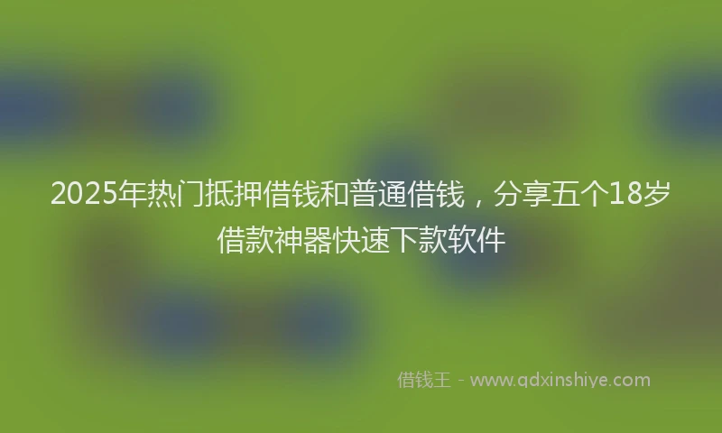 2025年热门抵押借钱和普通借钱，分享五个18岁借款神器快速下款软件