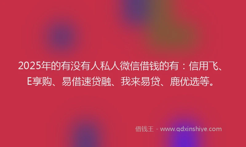 2025年的有没有人私人微信借钱的有：信用飞、E享购、易借速贷融、我来易贷、鹿优选等。