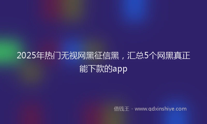 2025年热门无视网黑征信黑，汇总5个网黑真正能下款的app