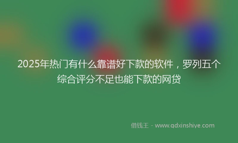 2025年热门有什么靠谱好下款的软件，罗列五个综合评分不足也能下款的网贷