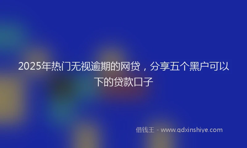 2025年热门无视逾期的网贷，分享五个黑户可以下的贷款口子