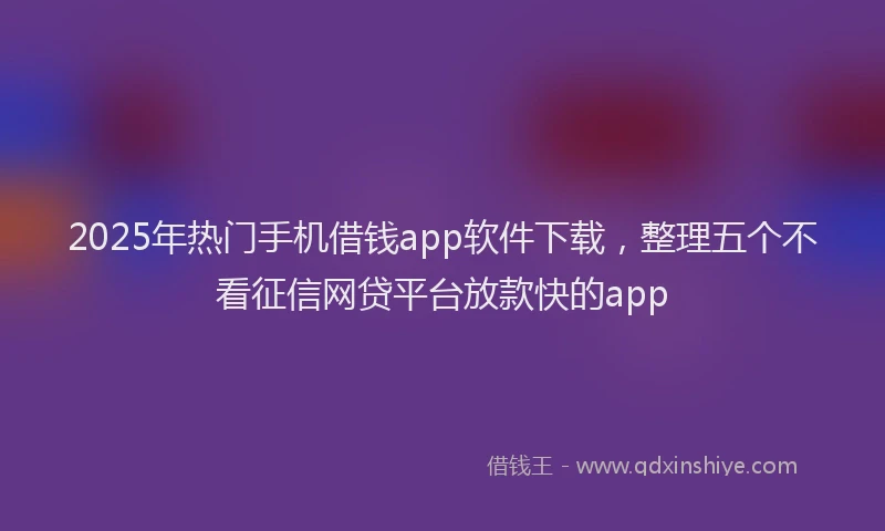 2025年热门手机借钱app软件下载，整理五个不看征信网贷平台放款快的app