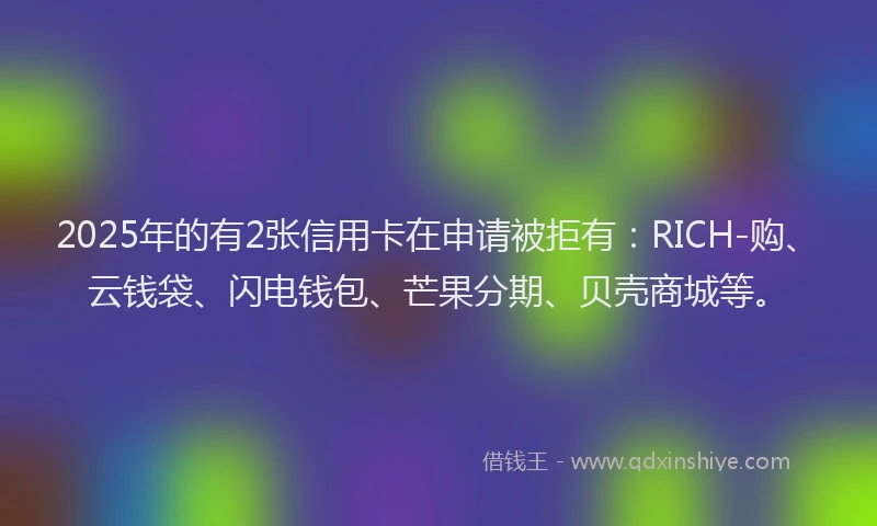 2025年的有2张信用卡在申请被拒有：RICH-购、云钱袋、闪电钱包、芒果分期、贝壳商城等。