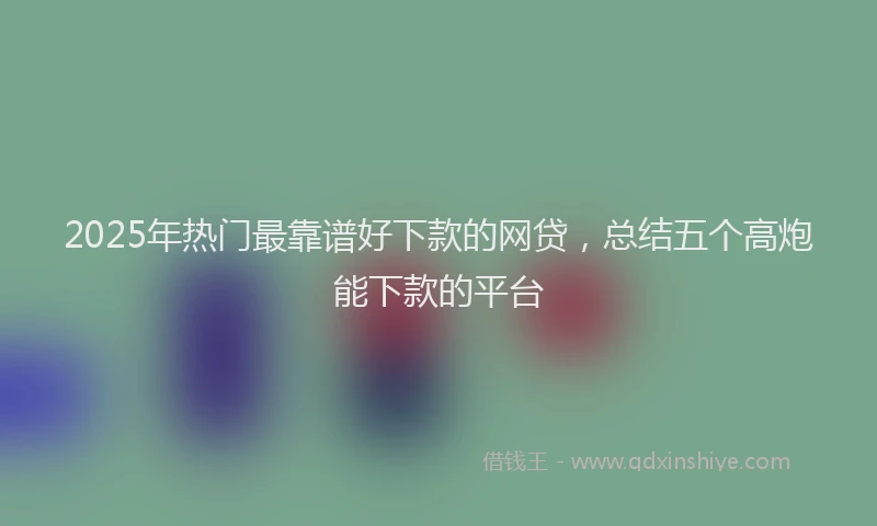 2025年热门最靠谱好下款的网贷，总结五个高炮能下款的平台