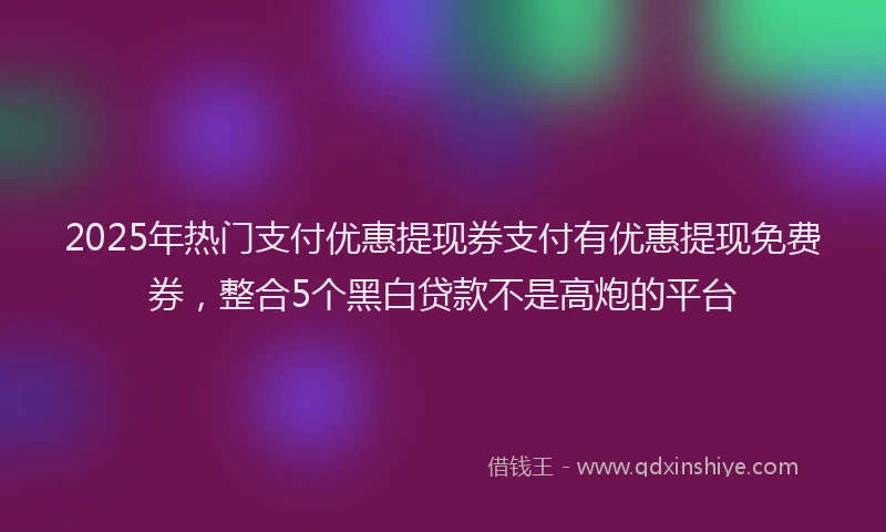 2025年热门支付优惠提现券支付有优惠提现免费券，整合5个黑白贷款不是高炮的平台