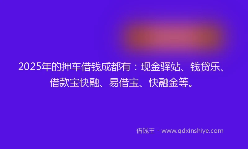 2025年的押车借钱成都有：现金驿站、钱贷乐、借款宝快融、易借宝、快融金等。