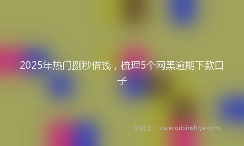 2025年热门捌秒借钱，梳理5个网黑逾期下款口子