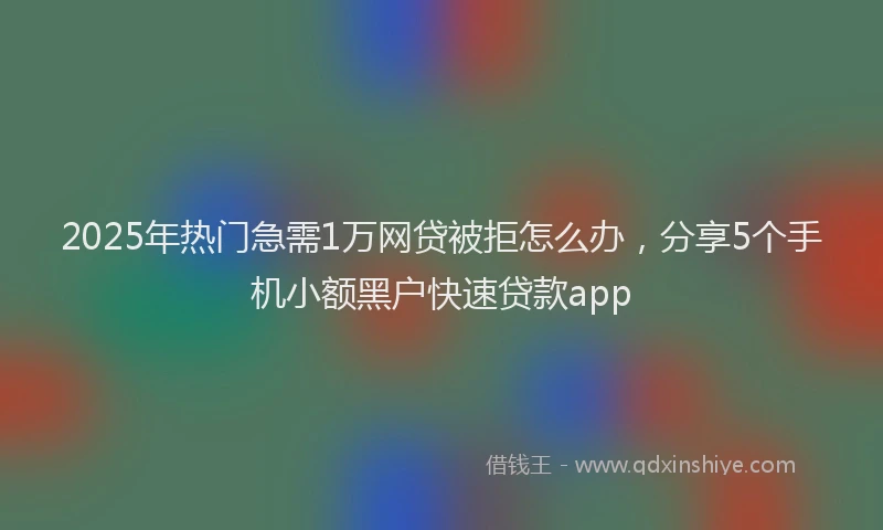 2025年热门急需1万网贷被拒怎么办，分享5个手机小额黑户快速贷款app