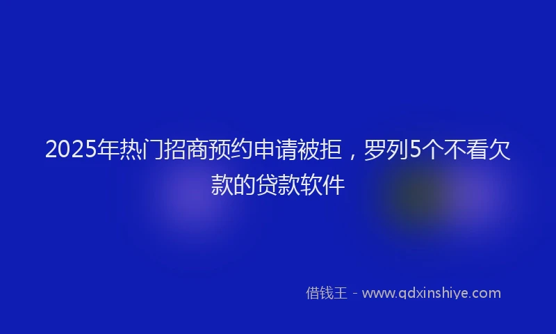 2025年热门招商预约申请被拒，罗列5个不看欠款的贷款软件
