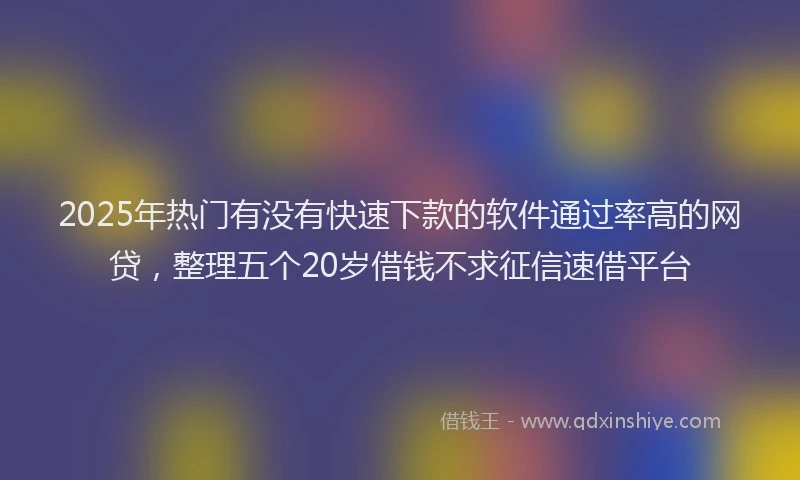 2025年热门有没有快速下款的软件通过率高的网贷，整理五个20岁借钱不求征信速借平台