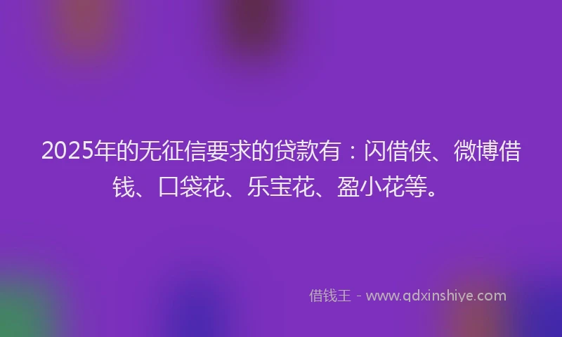 2025年的无征信要求的贷款有：闪借侠、微博借钱、口袋花、乐宝花、盈小花等。