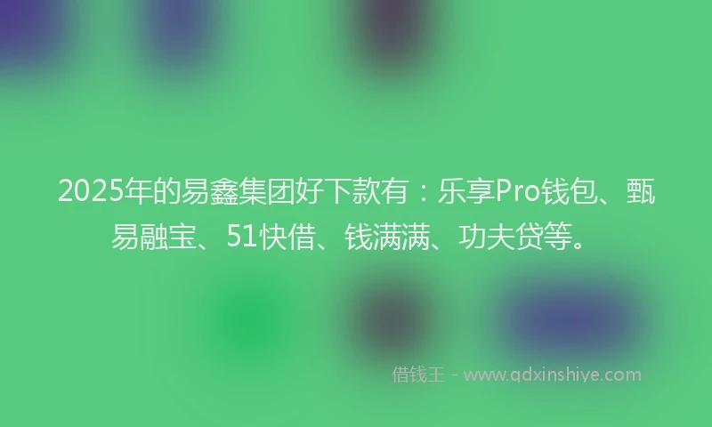 2025年的易鑫集团好下款有：乐享Pro钱包、甄易融宝、51快借、钱满满、功夫贷等。