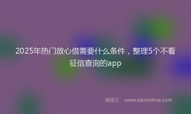 2025年热门放心借需要什么条件，整理5个不看征信查询的app