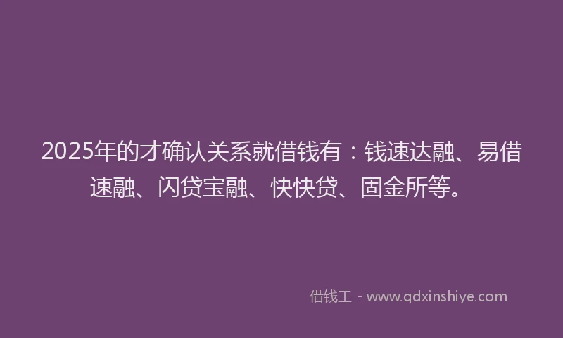 2025年的才确认关系就借钱有：钱速达融、易借速融、闪贷宝融、快快贷、固金所等。