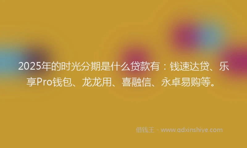 2025年的时光分期是什么贷款有：钱速达贷、乐享Pro钱包、龙龙用、喜融信、永卓易购等。