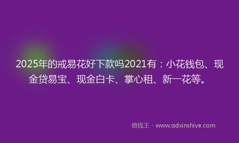 2025年的戒易花好下款吗2021有：小花钱包、现金贷易宝、现金白卡、掌心租、新一花等。