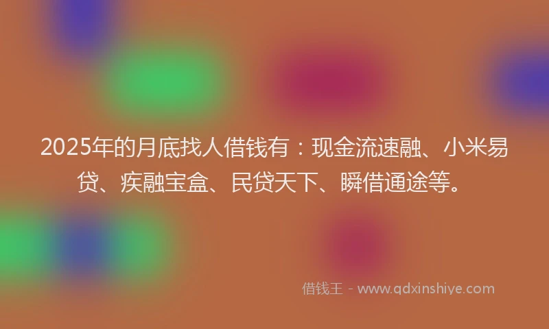 2025年的月底找人借钱有：现金流速融、小米易贷、疾融宝盒、民贷天下、瞬借通途等。