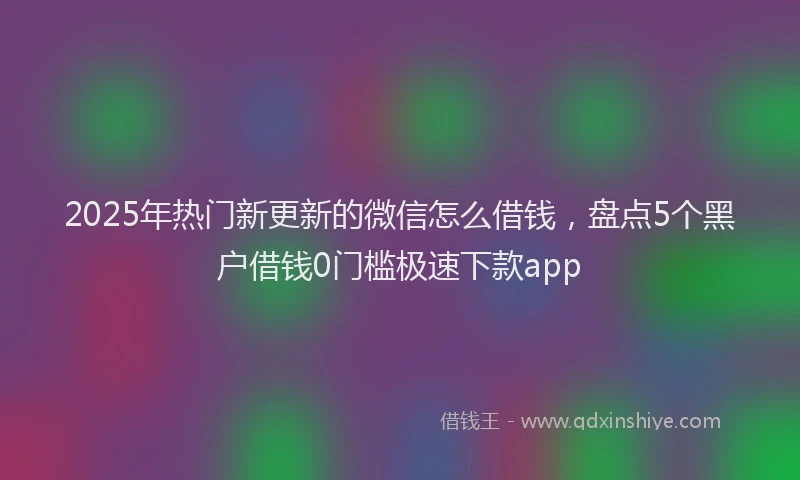 2025年热门新更新的微信怎么借钱，盘点5个黑户借钱0门槛极速下款app