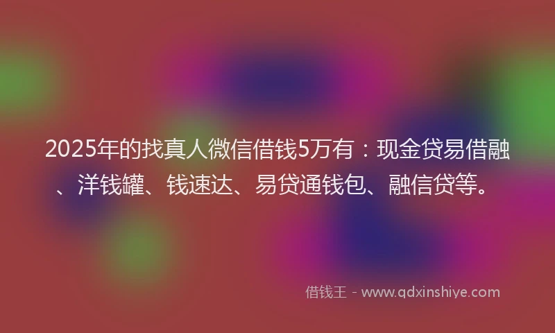 2025年的找真人微信借钱5万有：现金贷易借融、洋钱罐、钱速达、易贷通钱包、融信贷等。
