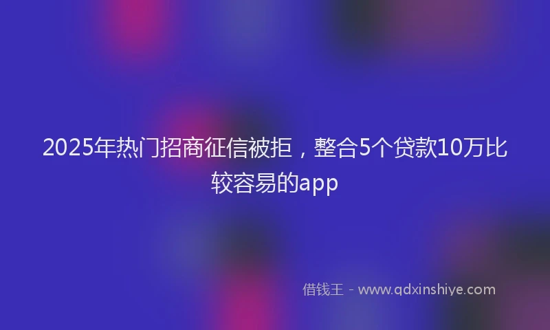 2025年热门招商征信被拒，整合5个贷款10万比较容易的app