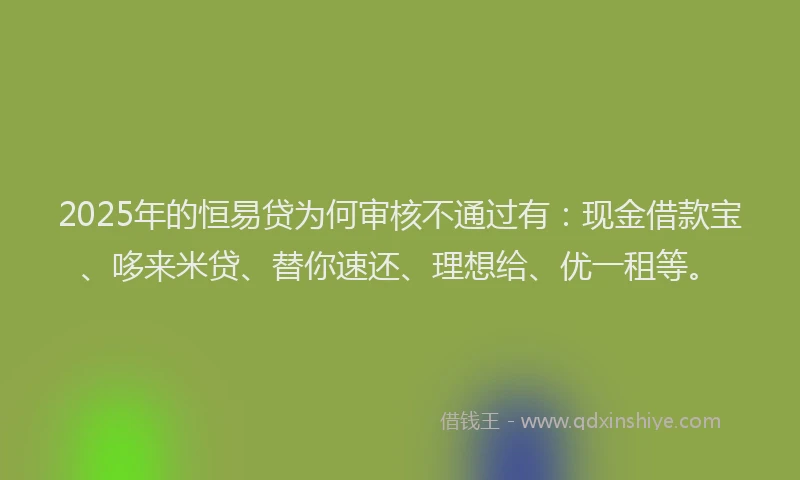 2025年的恒易贷为何审核不通过有：现金借款宝、哆来米贷、替你速还、理想给、优一租等。