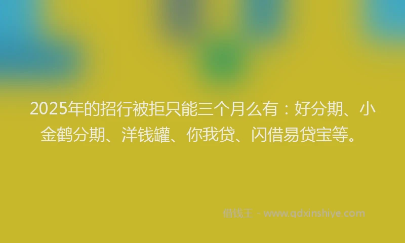 2025年的招行被拒只能三个月么有：好分期、小金鹤分期、洋钱罐、你我贷、闪借易贷宝等。