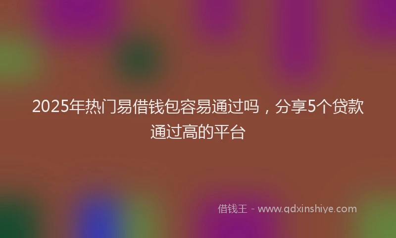 2025年热门易借钱包容易通过吗，分享5个贷款通过高的平台