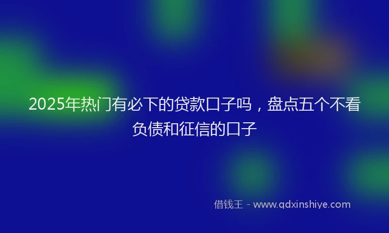 2025年热门有必下的贷款口子吗，盘点五个不看负债和征信的口子