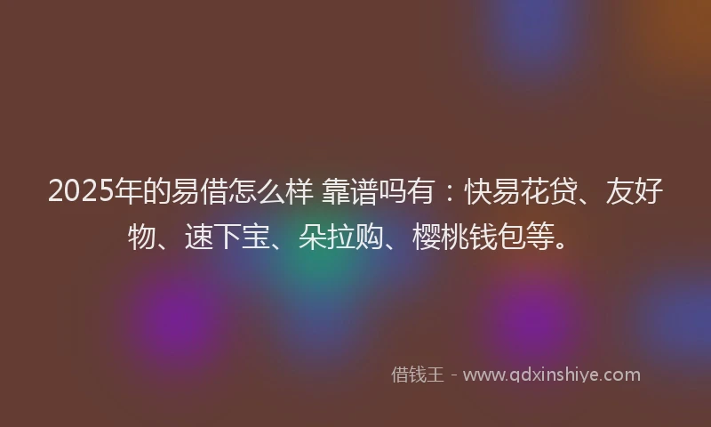 2025年的易借怎么样 靠谱吗有：快易花贷、友好物、速下宝、朵拉购、樱桃钱包等。