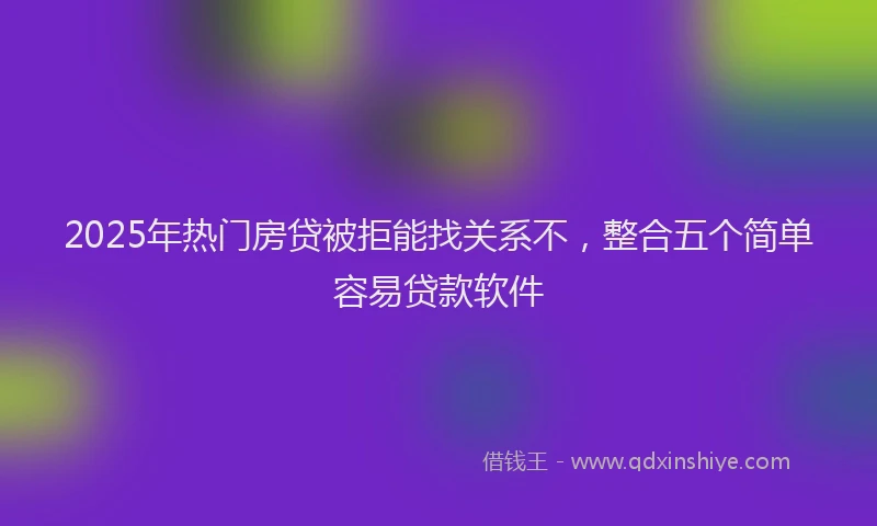 2025年热门房贷被拒能找关系不，整合五个简单容易贷款软件