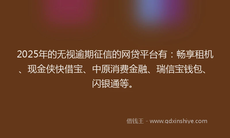 2025年的无视逾期征信的网贷平台有：畅享租机、现金侠快借宝、中原消费金融、瑞信宝钱包、闪银通等。