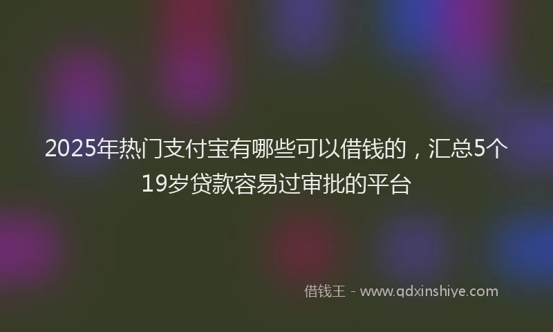 2025年热门支付宝有哪些可以借钱的，汇总5个19岁贷款容易过审批的平台