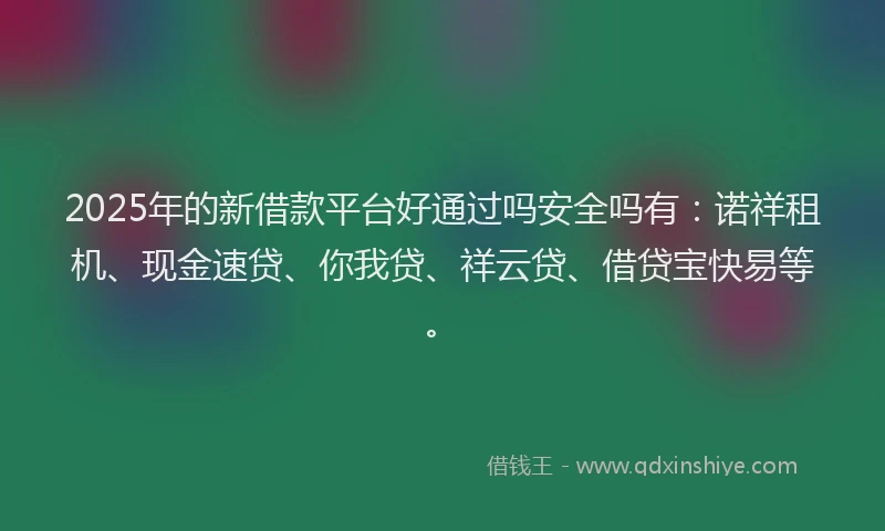 2025年的新借款平台好通过吗安全吗有：诺祥租机、现金速贷、你我贷、祥云贷、借贷宝快易等。